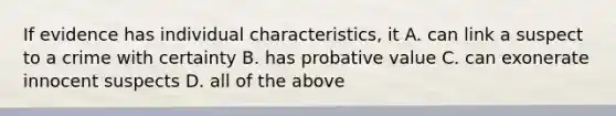 If evidence has individual characteristics, it A. can link a suspect to a crime with certainty B. has probative value C. can exonerate innocent suspects D. all of the above