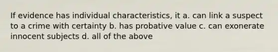 If evidence has individual characteristics, it a. can link a suspect to a crime with certainty b. has probative value c. can exonerate innocent subjects d. all of the above