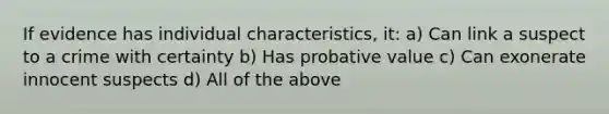 If evidence has individual characteristics, it: a) Can link a suspect to a crime with certainty b) Has probative value c) Can exonerate innocent suspects d) All of the above