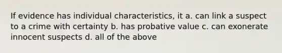 If evidence has individual characteristics, it a. can link a suspect to a crime with certainty b. has probative value c. can exonerate innocent suspects d. all of the above