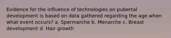 Evidence for the influence of technologies on pubertal development is based on data gathered regarding the age when what event occurs? a. Spermarche b. Menarche c. Breast development d. Hair growth