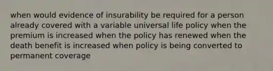 when would evidence of insurability be required for a person already covered with a variable universal life policy when the premium is increased when the policy has renewed when the death benefit is increased when policy is being converted to permanent coverage