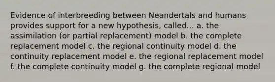 Evidence of interbreeding between Neandertals and humans provides support for a new hypothesis, called... a. the assimilation (or partial replacement) model b. the complete replacement model c. the regional continuity model d. the continuity replacement model e. the regional replacement model f. the complete continuity model g. the complete regional model