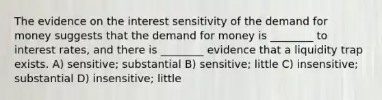 The evidence on the interest sensitivity of the demand for money suggests that the demand for money is ________ to interest rates, and there is ________ evidence that a liquidity trap exists. A) sensitive; substantial B) sensitive; little C) insensitive; substantial D) insensitive; little