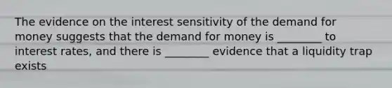 The evidence on the interest sensitivity of <a href='https://www.questionai.com/knowledge/klIDlybqd8-the-demand-for-money' class='anchor-knowledge'>the demand for money</a> suggests that the demand for money is ________ to interest rates, and there is ________ evidence that a liquidity trap exists