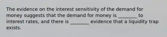 The evidence on the interest sensitivity of the demand for money suggests that the demand for money is ________ to interest rates, and there is ________ evidence that a liquidity trap exists.