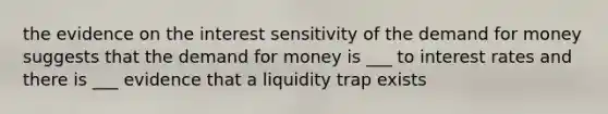 the evidence on the interest sensitivity of the demand for money suggests that the demand for money is ___ to interest rates and there is ___ evidence that a liquidity trap exists