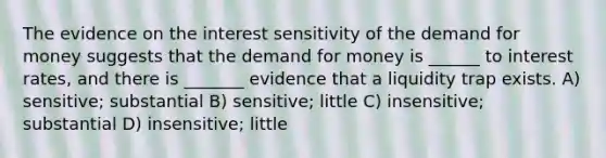 The evidence on the interest sensitivity of <a href='https://www.questionai.com/knowledge/klIDlybqd8-the-demand-for-money' class='anchor-knowledge'>the demand for money</a> suggests that the demand for money is ______ to interest rates, and there is _______ evidence that a liquidity trap exists. A) sensitive; substantial B) sensitive; little C) insensitive; substantial D) insensitive; little