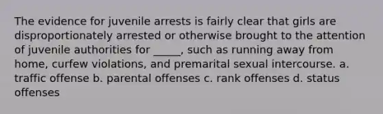 The evidence for juvenile arrests is fairly clear that girls are disproportionately arrested or otherwise brought to the attention of juvenile authorities for _____, such as running away from home, curfew violations, and premarital sexual intercourse. a. traffic offense b. parental offenses c. rank offenses d. status offenses