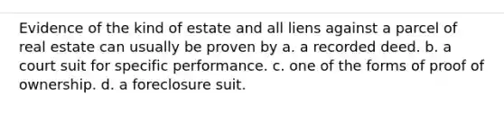 Evidence of the kind of estate and all liens against a parcel of real estate can usually be proven by a. a recorded deed. b. a court suit for specific performance. c. one of the forms of proof of ownership. d. a foreclosure suit.