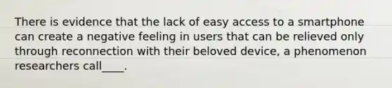 There is evidence that the lack of easy access to a smartphone can create a negative feeling in users that can be relieved only through reconnection with their beloved device, a phenomenon researchers call____.