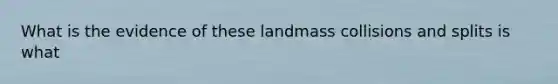 What is the evidence of these landmass collisions and splits is what