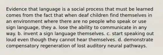 Evidence that language is a social process that must be learned comes from the fact that when deaf children find themselves in an environment where there are no people who speak or use sign language, they a. lose the ability to communicate in any way. b. invent a sign language themselves. c. start speaking out loud even though they cannot hear themselves. d. demonstrate compensatory regeneration of lost auditory neural pathways.