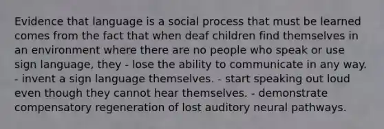 Evidence that language is a social process that must be learned comes from the fact that when deaf children find themselves in an environment where there are no people who speak or use sign language, they - lose the ability to communicate in any way. - invent a sign language themselves. - start speaking out loud even though they cannot hear themselves. - demonstrate compensatory regeneration of lost auditory neural pathways.