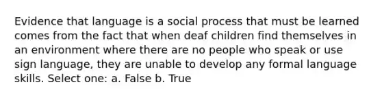 Evidence that language is a social process that must be learned comes from the fact that when deaf children find themselves in an environment where there are no people who speak or use sign language, they are unable to develop any formal language skills. Select one: a. False b. True