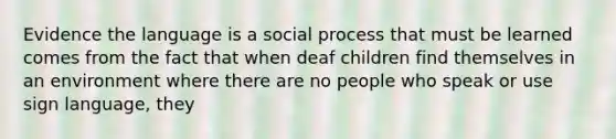 Evidence the language is a social process that must be learned comes from the fact that when deaf children find themselves in an environment where there are no people who speak or use sign language, they