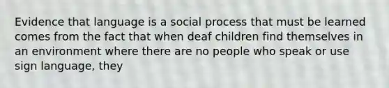 Evidence that language is a social process that must be learned comes from the fact that when deaf children find themselves in an environment where there are no people who speak or use sign language, they