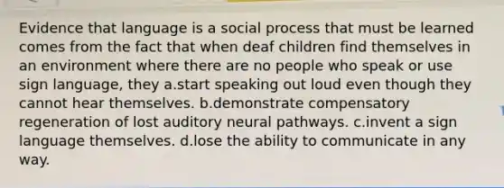 Evidence that language is a social process that must be learned comes from the fact that when deaf children find themselves in an environment where there are no people who speak or use sign language, they a.start speaking out loud even though they cannot hear themselves. b.demonstrate compensatory regeneration of lost auditory neural pathways. c.invent a sign language themselves. d.lose the ability to communicate in any way.