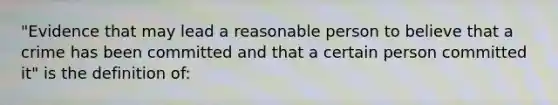 "Evidence that may lead a reasonable person to believe that a crime has been committed and that a certain person committed it" is the definition of: