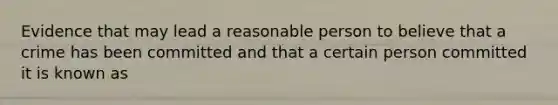 Evidence that may lead a reasonable person to believe that a crime has been committed and that a certain person committed it is known as