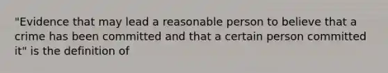 "Evidence that may lead a reasonable person to believe that a crime has been committed and that a certain person committed it" is the definition of