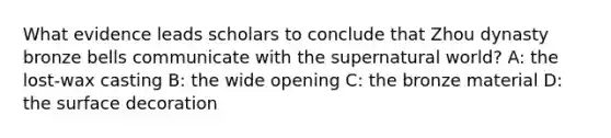What evidence leads scholars to conclude that <a href='https://www.questionai.com/knowledge/kHSDas3IFT-zhou-dynasty' class='anchor-knowledge'>zhou dynasty</a> bronze bells communicate with the supernatural world? A: the lost-wax casting B: the wide opening C: the bronze material D: the surface decoration