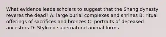 What evidence leads scholars to suggest that the Shang dynasty reveres the dead? A: large burial complexes and shrines B: ritual offerings of sacrifices and bronzes C: portraits of deceased ancestors D: Stylized supernatural animal forms