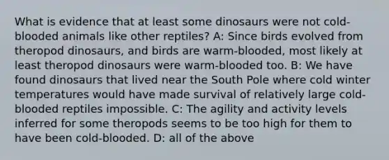 What is evidence that at least some dinosaurs were not cold-blooded animals like other reptiles? A: Since birds evolved from theropod dinosaurs, and birds are warm-blooded, most likely at least theropod dinosaurs were warm-blooded too. B: We have found dinosaurs that lived near the South Pole where cold winter temperatures would have made survival of relatively large cold-blooded reptiles impossible. C: The agility and activity levels inferred for some theropods seems to be too high for them to have been cold-blooded. D: all of the above