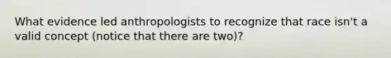 What evidence led anthropologists to recognize that race isn't a valid concept (notice that there are two)?