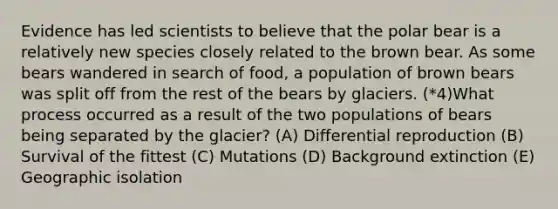 Evidence has led scientists to believe that the polar bear is a relatively new species closely related to the brown bear. As some bears wandered in search of food, a population of brown bears was split off from the rest of the bears by glaciers. (*4)What process occurred as a result of the two populations of bears being separated by the glacier? (A) Differential reproduction (B) Survival of the fittest (C) Mutations (D) Background extinction (E) Geographic isolation