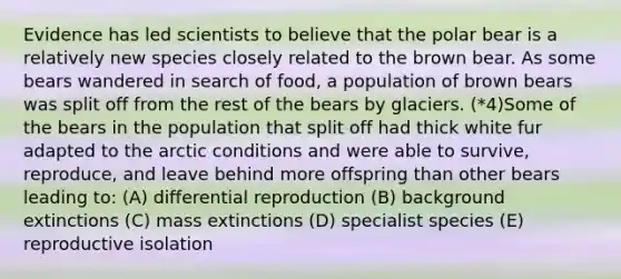 Evidence has led scientists to believe that the polar bear is a relatively new species closely related to the brown bear. As some bears wandered in search of food, a population of brown bears was split off from the rest of the bears by glaciers. (*4)Some of the bears in the population that split off had thick white fur adapted to the arctic conditions and were able to survive, reproduce, and leave behind more offspring than other bears leading to: (A) differential reproduction (B) background extinctions (C) mass extinctions (D) specialist species (E) reproductive isolation