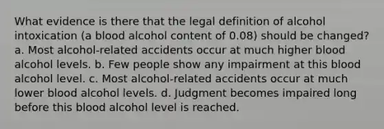 What evidence is there that the legal definition of alcohol intoxication (a blood alcohol content of 0.08) should be changed? a. Most alcohol-related accidents occur at much higher blood alcohol levels. b. Few people show any impairment at this blood alcohol level. c. Most alcohol-related accidents occur at much lower blood alcohol levels. d. Judgment becomes impaired long before this blood alcohol level is reached.