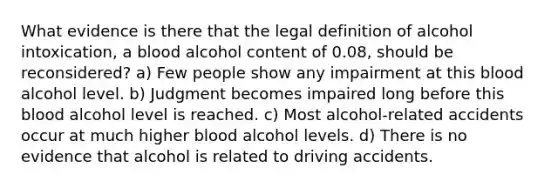 What evidence is there that the legal definition of alcohol intoxication, a blood alcohol content of 0.08, should be reconsidered? a) Few people show any impairment at this blood alcohol level. b) Judgment becomes impaired long before this blood alcohol level is reached. c) Most alcohol-related accidents occur at much higher blood alcohol levels. d) There is no evidence that alcohol is related to driving accidents.