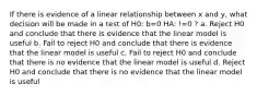 If there is evidence of a linear relationship between x and y, what decision will be made in a test of H0: b=0 HA: !=0 ? a. Reject H0 and conclude that there is evidence that the linear model is useful b. Fail to reject H0 and conclude that there is evidence that the linear model is useful c. Fail to reject H0 and conclude that there is no evidence that the linear model is useful d. Reject H0 and conclude that there is no evidence that the linear model is useful