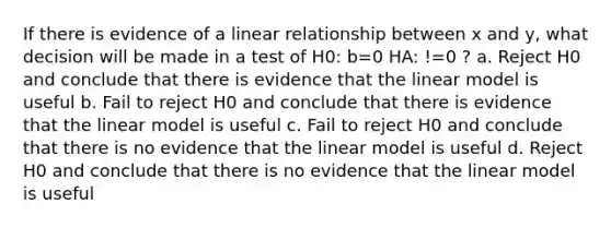 If there is evidence of a linear relationship between x and y, what decision will be made in a test of H0: b=0 HA: !=0 ? a. Reject H0 and conclude that there is evidence that the linear model is useful b. Fail to reject H0 and conclude that there is evidence that the linear model is useful c. Fail to reject H0 and conclude that there is no evidence that the linear model is useful d. Reject H0 and conclude that there is no evidence that the linear model is useful