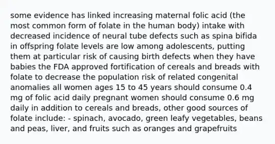 some evidence has linked increasing maternal folic acid (the most common form of folate in the human body) intake with decreased incidence of neural tube defects such as spina bifida in offspring folate levels are low among adolescents, putting them at particular risk of causing birth defects when they have babies the FDA approved fortification of cereals and breads with folate to decrease the population risk of related congenital anomalies all women ages 15 to 45 years should consume 0.4 mg of folic acid daily pregnant women should consume 0.6 mg daily in addition to cereals and breads, other good sources of folate include: - spinach, avocado, green leafy vegetables, beans and peas, liver, and fruits such as oranges and grapefruits