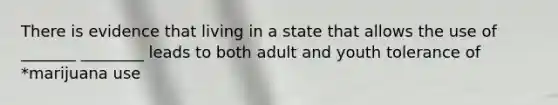 There is evidence that living in a state that allows the use of _______ ________ leads to both adult and youth tolerance of *marijuana use