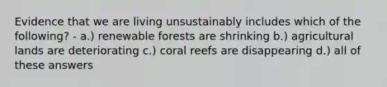 Evidence that we are living unsustainably includes which of the following? - a.) renewable forests are shrinking b.) agricultural lands are deteriorating c.) coral reefs are disappearing d.) all of these answers