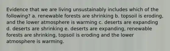 Evidence that we are living unsustainably includes which of the following? a. renewable forests are shrinking b. topsoil is eroding, and the lower atmosphere is warming c. deserts are expanding d. deserts are shrinking e. deserts are expanding, renewable forests are shrinking, topsoil is eroding and the lower atmosphere is warming.