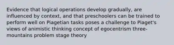 Evidence that logical operations develop gradually, are influenced by context, and that preschoolers can be trained to perform well on Piagetian tasks poses a challenge to Piaget's views of animistic thinking concept of egocentrism three-mountains problem stage theory