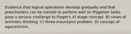 Evidence that logical operations develop gradually and that preschoolers can be trained to perform well on Piagetian tasks pose a serious challenge to Piaget's A) stage concept. B) views of animistic thinking. C) three-mountains problem. D) concept of egocentrism.