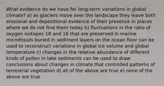 What evidence do we have for long-term variations in global climate? a) as glaciers move over the landscape they leave both erosional and depositional evidence of their presence in places where we do not find them today b) fluctuations in the ratio of oxygen isotopes 18 and 16 that are preserved in marine microfossils buried in sediment layers on the ocean floor can be used to reconstruct variations in global ice volume and global temperature c) changes in the relative abundance of different kinds of pollen in lake sediments can be used to draw conclusions about changes in climate that controlled patterns of terrestrial vegetation d) all of the above are true e) none of the above are true