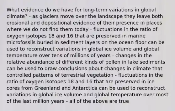 What evidence do we have for long-term variations in global climate? - as glaciers move over the landscape they leave both erosional and depositional evidence of their presence in places where we do not find them today - fluctuations in the ratio of oxygen isotopes 18 and 16 that are preserved in marine microfossils buried in sediment layers on the ocean floor can be used to reconstruct variations in global ice volume and global temperature over tens of millions of years - changes in the relative abundance of different kinds of pollen in lake sediments can be used to draw conclusions about changes in climate that controlled patterns of terrestrial vegetation - fluctuations in the ratio of oxygen isotopes 18 and 16 that are preserved in ice cores from Greenland and Antarctica can be used to reconstruct variations in global ice volume and global temperature over most of the last million years - all of the above are true