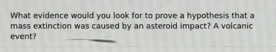 What evidence would you look for to prove a hypothesis that a mass extinction was caused by an asteroid impact? A volcanic event?