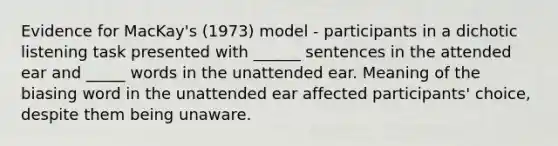 Evidence for MacKay's (1973) model - participants in a dichotic listening task presented with ______ sentences in the attended ear and _____ words in the unattended ear. Meaning of the biasing word in the unattended ear affected participants' choice, despite them being unaware.