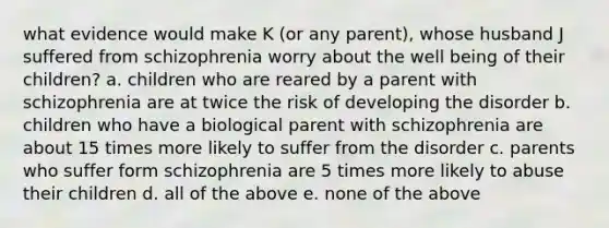 what evidence would make K (or any parent), whose husband J suffered from schizophrenia worry about the well being of their children? a. children who are reared by a parent with schizophrenia are at twice the risk of developing the disorder b. children who have a biological parent with schizophrenia are about 15 times more likely to suffer from the disorder c. parents who suffer form schizophrenia are 5 times more likely to abuse their children d. all of the above e. none of the above