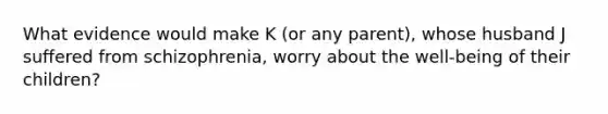 What evidence would make K (or any parent), whose husband J suffered from schizophrenia, worry about the well-being of their children?