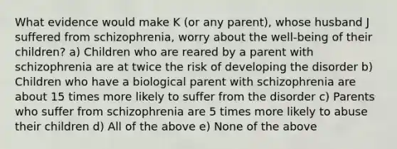 What evidence would make K (or any parent), whose husband J suffered from schizophrenia, worry about the well-being of their children? a) Children who are reared by a parent with schizophrenia are at twice the risk of developing the disorder b) Children who have a biological parent with schizophrenia are about 15 times more likely to suffer from the disorder c) Parents who suffer from schizophrenia are 5 times more likely to abuse their children d) All of the above e) None of the above