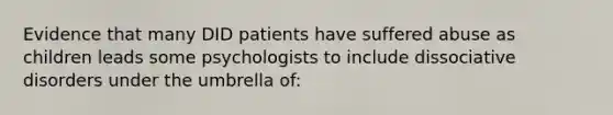 Evidence that many DID patients have suffered abuse as children leads some psychologists to include dissociative disorders under the umbrella of: