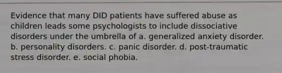 Evidence that many DID patients have suffered abuse as children leads some psychologists to include dissociative disorders under the umbrella of a. generalized anxiety disorder. b. personality disorders. c. panic disorder. d. post-traumatic stress disorder. e. social phobia.